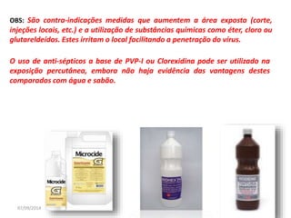 OBS: São contra-indicações medidas que aumentem a área exposta (corte, 
injeções locais, etc.) e a utilização de substâncias químicas como éter, cloro ou 
glutareldeídos. Estes irritam o local facilitando a penetração do vírus. 
O uso de anti-sépticos a base de PVP-I ou Clorexidina pode ser utilizado na 
exposição percutânea, embora não haja evidência das vantagens destes 
comparados com água e sabão. 
07/09/2014 49 
 
