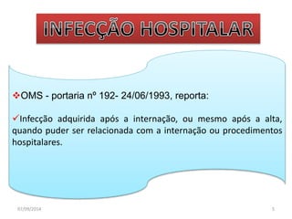 OMS - portaria nº 192- 24/06/1993, reporta: 
Infecção adquirida após a internação, ou mesmo após a alta, 
quando puder ser relacionada com a internação ou procedimentos 
hospitalares. 
07/09/2014 5 
 