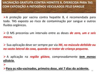 VACINAÇÃO GRATUITA CONTRA HEPATITE B, OFERECIDA PARA TAS 
COM EXPOSIÇÃO A PATOGÉNOS VEICULADOS PELO SANGUE 
A proteção por vacina contra hepatite B, é recomendada para 
todo. TAS exposto ao risco de contaminação por sangue e outros 
fluídos orgânicos. 
 O MS preconiza um intervalo entre as doses de zero, um e seis 
meses. 
 Sua aplicação deve ser sempre por via IM, no músculo deltóide ou 
no vasto lateral da coxa, quando se tratar de criança pequena. 
 A aplicação na região glútea, comprovadamente tem menos 
eficácia. 
 
Para os não-vacinados, primeira dose, até 7 dias do acidente. 
07/09/2014 50 
 