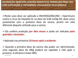 VACINAÇÃO GRATUITA CONTRA HEPATITE B, OFERECIDA PARA TAS 
COM EXPOSIÇÃO A PATOGÉNOS VEICULADOS PELO SANGUE 
Neste caso deve ser aplicada a IMUNOGLOBULINA – hiperimune 
contra o vírus da Hepatite B, na dose de 0,06 ml/Kg IM, dose unica 
juntamente com a primeira dose da vacina, porém em sítio 
diferente daquele utilizado para a vacina. 
 Ela confere proteção por dois meses e pode ser indicada para 
grávidas e lactentes. 
Aplicada nas primeiras 24 horas após o acidente. 
 Quando a primeira dose da vacina não puder ser administrada, 
uma segunda dose de HBIg poderá ser repetida 1 mês após a 
primeira. A eficácia é maior 90%. 
07/09/2014 51 
 