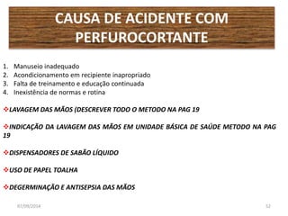 CAUSA DE ACIDENTE COM 
PERFUROCORTANTE 
1. Manuseio inadequado 
2. Acondicionamento em recipiente inapropriado 
3. Falta de treinamento e educação continuada 
4. Inexistência de normas e rotina 
LAVAGEM DAS MÃOS (DESCREVER TODO O METODO NA PAG 19 
INDICAÇÃO DA LAVAGEM DAS MÃOS EM UNIDADE BÁSICA DE SAÚDE METODO NA PAG 
19 
DISPENSADORES DE SABÃO LÍQUIDO 
USO DE PAPEL TOALHA 
DEGERMINAÇÃO E ANTISEPSIA DAS MÃOS 
07/09/2014 52 
 