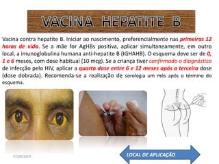 Vacina contra hepatite B. Iniciar ao nascimento, preferencialmente nas primeiras 12 
horas de vida. Se a mãe for AgHBs positiva, aplicar simultaneamente, em outro 
local, a imunoglobulina humana anti-hepatite B (IGHAHB). O esquema deve ser de 0, 
1 e 6 meses, com dose habitual (10 mcg). Se a criança tiver confirmado o diagnóstico 
de infecção pelo HIV, aplicar a quarta dose entre 6 e 12 meses após a terceira dose 
(dose dobrada). Recomenda-se a realização de sorologia um mês após o término do 
esquema. 
07/09/2014 
LOCAL DE APLICAÇÃO 
 