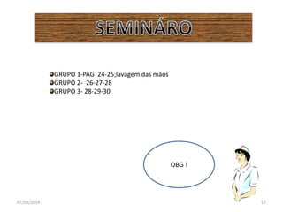 GRUPO 1-PAG 24-25;lavagem das mãos 
GRUPO 2- 26-27-28 
GRUPO 3- 28-29-30 
OBG ! 
07/09/2014 57 
 
