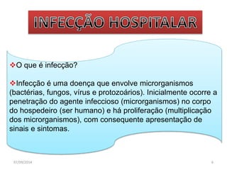 O que é infecção? 
Infecção é uma doença que envolve microrganismos 
(bactérias, fungos, vírus e protozoários). Inicialmente ocorre a 
penetração do agente infeccioso (microrganismos) no corpo 
do hospedeiro (ser humano) e há proliferação (multiplicação 
dos microrganismos), com consequente apresentação de 
sinais e sintomas. 
07/09/2014 6 
 