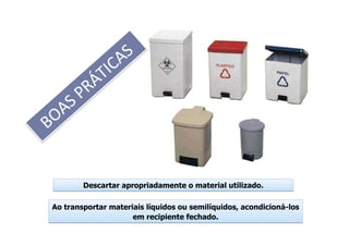 BOAS PRÁTICAS
BOAS PRÁTICAS
Descartar apropriadamente o material utilizado.Descartar apropriadamente o material utilizado.
Ao transportar materiais líquidos ou semilíquidos, acondicioná-los
em recipiente fechado.
Ao transportar materiais líquidos ou semilíquidos, acondicioná-los
em recipiente fechado.
 