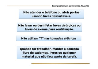 Não atender o telefone ou abrir portas
usando luvas descartáveis.
Não atender o telefone ou abrir portas
usando luvas descartáveis.
Boas práticas em laboratórios de saúde
Não lavar ou desinfetar luvas cirúrgicas ou
luvas de exame para reutilização.
Não lavar ou desinfetar luvas cirúrgicas ou
luvas de exame para reutilização.
Não utilizar “T” nas tomadas elétricasNão utilizar “T” nas tomadas elétricas
Quando for trabalhar, manter a bancada
livre de cadernos, livros ou qualquer
material que não faça parte da tarefa.
Quando for trabalhar, manter a bancada
livre de cadernos, livros ou qualquer
material que não faça parte da tarefa.
 