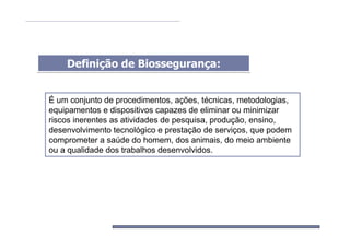 Definição de Biossegurança:Definição de Biossegurança:
É um conjunto de procedimentos, ações, técnicas, metodologias,
equipamentos e dispositivos capazes de eliminar ou minimizar
riscos inerentes as atividades de pesquisa, produção, ensino,
desenvolvimento tecnológico e prestação de serviços, que podem
comprometer a saúde do homem, dos animais, do meio ambiente
ou a qualidade dos trabalhos desenvolvidos.
 