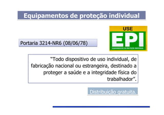 Equipamentos de proteção individualEquipamentos de proteção individual
Portaria 3214-NR6 (08/06/78)Portaria 3214-NR6 (08/06/78)
“Todo dispositivo de uso individual, de
fabricação nacional ou estrangeira, destinado a
proteger a saúde e a integridade física do
trabalhador”.
Distribuição gratuita.Distribuição gratuita.
 