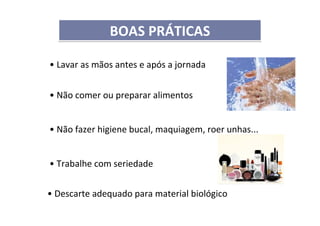 • Lavar as mãos antes e após a jornada
• Não comer ou preparar alimentos
• Não fazer higiene bucal, maquiagem, roer unhas...
• Trabalhe com seriedade
• Descarte adequado para material biológico
BOAS PRÁTICASBOAS PRÁTICAS
 