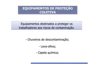 Equipamentos destinados a proteger os
trabalhadores aos riscos de contaminação.
Equipamentos destinados a proteger os
trabalhadores aos riscos de contaminação.
- Chuveiros de descontaminação;
- Lava-olhos;
- Capela química;
EQUIPAMENTOS DE PROTEÇÃO
COLETIVA
EQUIPAMENTOS DE PROTEÇÃO
COLETIVA
 