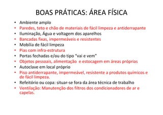 BOAS PRÁTICAS: ÁREA FÍSICA
• Ambiente amplo
• Paredes, teto e chão de materiais de fácil limpeza e antiderrapante
• Iluminação, Água e voltagem dos aparelhos
• Bancadas fixas, impermeáveis e resistentes
• Mobília de fácil limpeza
• Pias com infra-estrutura
• Portas fechadas e/ou do tipo “vai e vem”
• Objetos pessoais, alimentação e estocagem em áreas próprias
• Autoclave em local próprio
• Piso antiderrapante, impermeável, resistente a produtos químicos e
de fácil limpeza.
• Refeitório ou copa: situar-se fora da área técnica de trabalho
• Ventilação: Manutenção dos filtros dos condicionadores de ar e
capelas.
 