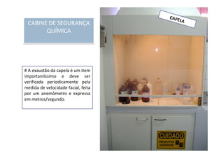 CAPELA
# A exaustão da capela é um item
importantíssimo e deve ser
verificada periodicamente pela
medida de velocidade facial, feita
por um anemômetro e expressa
em metros/segundo.
CABINE DE SEGURANÇA
QUÍMICA
CABINE DE SEGURANÇA
QUÍMICA
 