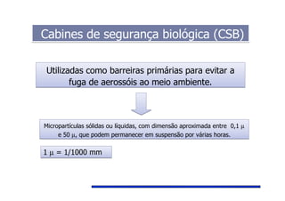 Cabines de segurança biológica (CSB)Cabines de segurança biológica (CSB)
Utilizadas como barreiras primárias para evitar a
fuga de aerossóis ao meio ambiente.
Utilizadas como barreiras primárias para evitar a
fuga de aerossóis ao meio ambiente.
Micropartículas sólidas ou líquidas, com dimensão aproximada entre 0,1 µ
e 50 µ, que podem permanecer em suspensão por várias horas.
Micropartículas sólidas ou líquidas, com dimensão aproximada entre 0,1 µ
e 50 µ, que podem permanecer em suspensão por várias horas.
1 µ = 1/1000 mm1 µ = 1/1000 mm
 