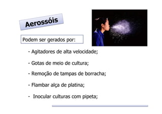 Podem ser gerados por:
- Agitadores de alta velocidade;
- Gotas de meio de cultura;
- Remoção de tampas de borracha;
- Flambar alça de platina;
- Inocular culturas com pipeta;
Aerossóis
Aerossóis
 