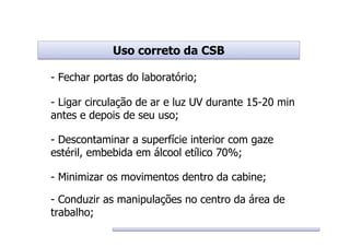 Uso correto da CSBUso correto da CSB
- Fechar portas do laboratório;
- Ligar circulação de ar e luz UV durante 15-20 min
antes e depois de seu uso;
- Descontaminar a superfície interior com gaze
estéril, embebida em álcool etílico 70%;
- Minimizar os movimentos dentro da cabine;
- Conduzir as manipulações no centro da área de
trabalho;
 
