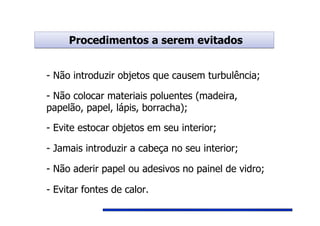 Procedimentos a serem evitadosProcedimentos a serem evitados
- Não introduzir objetos que causem turbulência;
- Não colocar materiais poluentes (madeira,
papelão, papel, lápis, borracha);
- Não aderir papel ou adesivos no painel de vidro;
- Jamais introduzir a cabeça no seu interior;
- Evite estocar objetos em seu interior;
- Evitar fontes de calor.
 
