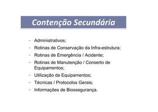 PROCEDIMENTOS OPERACIONAIS PADRÃO
- Administrativos;
- Rotinas de Conservação da Infra-estrutura;
- Rotinas de Emergência / Acidente;
- Rotinas de Manutenção / Conserto de
Equipamentos;
- Utilização de Equipamentos;
- Técnicas / Protocolos Gerais;
- Informações de Biossegurança.
Contenção SecundáriaContenção Secundária
 