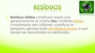  Resíduos sólidos constituem aquilo que
genericamente se chama lixo: materiais sólidos
considerados sem utilidade, supérfluos ou
perigosos, gerados pela atividade humana, e que
devem ser descartados ou eliminados.
 