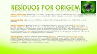  Resíduo sólido urbano: inclui o resíduo doméstico assim como o resíduo produzido em instalações públicas
(parques, por exemplo), em instalações comerciais, bem como restos de construções e demolições.
 Resíduo industrial: é gerado pela indústria, e pode ser altamente prejudicial ao meio ambiente e à saúde
humana.
 Resíduo hospitalar: é a classificação dada aos resíduos perigosos produzidos dentro de hospitais, como
seringas usadas, aventais, etc. Por conter agentes causadores de doenças, este tipo de lixo é separado do
restante dos resíduos produzidos dentro de um hospital (restos de comida, etc), e é geralmente incinerado.
Porém, certos materiais hospitalares, como aventais que estiveram em contato com raios eletromagnéticos
de alta energia como raios X, são categorizados de forma diferente (o mencionado avental, por exemplo, é
considerado lixo nuclear), e recebem tratamento diferente.
 Resíduo nuclear: composto por produtos altamente radioativos, como restos de combustível nuclear,
produtos hospitalares que tiveram contato com radioatividade (aventais, papéis, etc), enfim, qualquer
material que teve exposição prolongada à radioatividade ou que possui algum grau de radioatividade.
Devido ao fato de que tais materiais continuam a emitir radioatividade por muito tempo, eles precisam ser
totalmente confinados e isolados do resto do mundo.
 