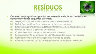  Cabe ao empregador capacitar inicialmente e de forma continua os
trabalhadores nos seguintes assuntos:
a) Segregação, acondicionamento e transporte dos resíduos:
b) Definição, classificação e potencial de risco dos resíduos.
c) Sistema de gerenciamento adotado internamente no estabelecimento.
d) Formas de reduzir a geração de resíduos.
e) Conhecimento das responsabilidades e das tarefas.
f) Reconhecimento os símbolos de identificação das classes de resíduos.
g) Conhecimento sobre a utilização dos veículos de coleta.
h) Orientação quanto ao uso de equipamentos de Proteção Individual.
 