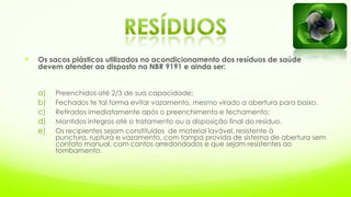  Os sacos plásticos utilizados no acondicionamento dos resíduos de saúde
devem atender ao disposto na NBR 9191 e ainda ser:
a) Preenchidos até 2/3 de sua capacidade;
b) Fechados te tal forma evitar vazamento, mesmo virado a abertura para baixo.
c) Retirados imediatamente após o preenchimento e fechamento;
d) Mantidos íntegros até o tratamento ou a disposição final do resíduo.
e) Os recipientes sejam constituídos de material lavável, resistente à
punctura, ruptura e vazamento, com tampa provida de sistema de abertura sem
contato manual, com cantos arredondados e que sejam resistentes ao
tombamento.
 