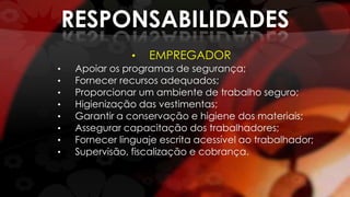 RESPONSABILIDADES
• EMPREGADOR
• Apoiar os programas de segurança;
• Fornecer recursos adequados;
• Proporcionar um ambiente de trabalho seguro;
• Higienização das vestimentas;
• Garantir a conservação e higiene dos materiais;
• Assegurar capacitação dos trabalhadores;
• Fornecer linguaje escrita acessível ao trabalhador;
• Supervisão, fiscalização e cobrança.
 