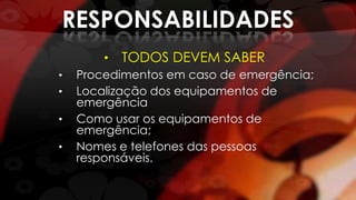 RESPONSABILIDADES
• TODOS DEVEM SABER
• Procedimentos em caso de emergência;
• Localização dos equipamentos de
emergência
• Como usar os equipamentos de
emergência;
• Nomes e telefones das pessoas
responsáveis.
 