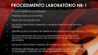 PROCEDIMENTO LABORATÓRIO NB-1
• Acesso mediante autorização.
• Proibido crianças e animais.
• Áreas de circulação livre.
• Na posta deve estar anexado o símbolo internacional de risco
biológico.
• Identificação e número de telefone do profissional responsável.
• Os procedimentos técnicos ou administrativos, devem estar
descritos e de fácil acesso e do conhecimento dos técnicos
envolvidos.
• Lavas as mãos antes e depois de manipular agentes biologicos.
• Proibidas atividades de comer, beber, fumar, e aplicar cosméticos
(maquiagem, cremes) nas áreas de trabalho do laboratório.
 