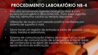 PROCEDIMENTO LABORATÓRIO NB-4
• Trabalho envolvendo agentes biológicos nível 4 com
potencial patogênico desconhecido. Para esses agentes
não há, nenhuma vacina ou terapia disponível.
• Utilização de roupa com pressão positiva ventiladas por
sistema de suporte à vida.
• Deve haver um registro de entrada e saída de pessoal, com
data, horário e assinaturas.
• Sistema de comunicação interno de imagem e/ou outro
dispositivo de comunicação de emergencia entre as áreas
de contenção e as áreas de suporte do laboratório e de
apoio técnico da edificação.
 