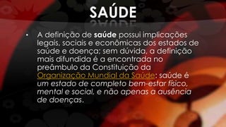 SAÚDE
• A definição de saúde possui implicações
legais, sociais e econômicas dos estados de
saúde e doença; sem dúvida, a definição
mais difundida é a encontrada no
preâmbulo da Constituição da
Organização Mundial da Saúde: saúde é
um estado de completo bem-estar físico,
mental e social, e não apenas a ausência
de doenças.
 