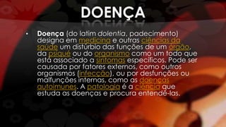 DOENÇA
• Doença (do latim dolentia, padecimento)
designa em medicina e outras ciências da
saúde um distúrbio das funções de um órgão,
da psiqué ou do organismo como um todo que
está associado a sintomas específicos. Pode ser
causada por fatores externos, como outros
organismos (infecção), ou por desfunções ou
malfunções internas, como as doenças
autoimunes. A patologia é a ciência que
estuda as doenças e procura entendê-las.
 