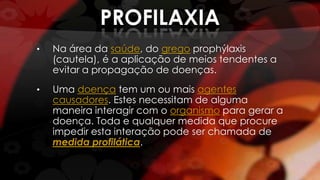 PROFILAXIA
• Na área da saúde, do grego prophýlaxis
(cautela), é a aplicação de meios tendentes a
evitar a propagação de doenças.
• Uma doença tem um ou mais agentes
causadores. Estes necessitam de alguma
maneira interagir com o organismo para gerar a
doença. Toda e qualquer medida que procure
impedir esta interação pode ser chamada de
medida profilática.
 