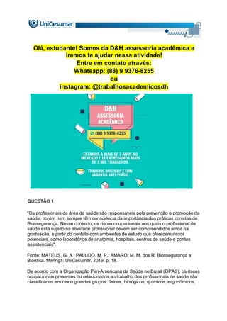 Olá, estudante! Somos da D&H assessoria acadêmica e
iremos te ajudar nessa atividade!
Entre em contato através:
Whatsapp: (88) 9 9376-8255
ou
instagram: @trabalhosacademicosdh
QUESTÃO 1
"Os profissionais da área da saúde são responsáveis pela prevenção e promoção da
saúde, porém nem sempre têm consciência da importância das práticas corretas de
Biossegurança. Nesse contexto, os riscos ocupacionais aos quais o profissional de
saúde está sujeito na atividade profissional devem ser compreendidos ainda na
graduação, a partir do contato com ambientes de estudo que oferecem riscos
potenciais, como laboratórios de anatomia, hospitais, centros de saúde e pontos
assistenciais".
Fonte: MATEUS, G. A.; PALUDO, M. P.; AMARO, M. M. dos R. Biossegurança e
Bioética. Maringá: UniCesumar, 2019. p. 18.
De acordo com a Organização Pan-Americana da Saúde no Brasil (OPAS), os riscos
ocupacionais presentes ou relacionados ao trabalho dos profissionais de saúde são
classificados em cinco grandes grupos: físicos, biológicos, químicos, ergonômicos,
 