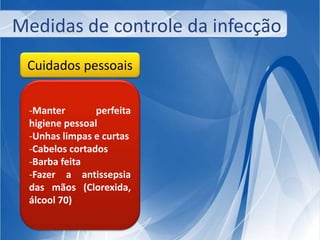 Medidas de controle da infecção 
Cuidados pessoais 
-Manter perfeita 
higiene pessoal 
-Unhas limpas e curtas 
-Cabelos cortados 
-Barba feita 
-Fazer a antissepsia 
das mãos (Clorexida, 
álcool 70) 
 