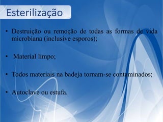 Esterilização 
• Destruição ou remoção de todas as formas de vida 
microbiana (inclusive esporos); 
• Material limpo; 
• Todos materiais na badeja tornam-se contaminados; 
• Autoclave ou estufa. 
 