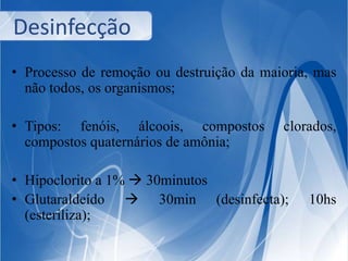Desinfecção 
• Processo de remoção ou destruição da maioria, mas 
não todos, os organismos; 
• Tipos: fenóis, álcoois, compostos clorados, 
compostos quaternários de amônia; 
• Hipoclorito a 1%  30minutos 
• Glutaraldeído  30min (desinfecta); 10hs 
(esteriliza); 
 