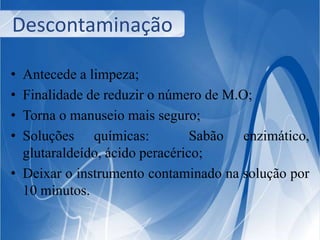 Descontaminação 
• Antecede a limpeza; 
• Finalidade de reduzir o número de M.O; 
• Torna o manuseio mais seguro; 
• Soluções químicas: Sabão enzimático, 
glutaraldeído, ácido peracérico; 
• Deixar o instrumento contaminado na solução por 
10 minutos. 
 