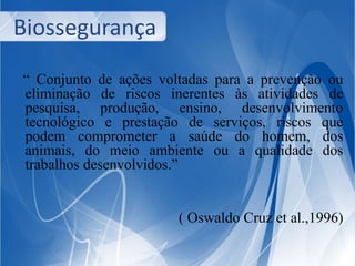 Biossegurança 
“ Conjunto de ações voltadas para a prevenção ou 
eliminação de riscos inerentes às atividades de 
pesquisa, produção, ensino, desenvolvimento 
tecnológico e prestação de serviços, riscos que 
podem comprometer a saúde do homem, dos 
animais, do meio ambiente ou a qualidade dos 
trabalhos desenvolvidos.” 
( Oswaldo Cruz et al.,1996) 
 