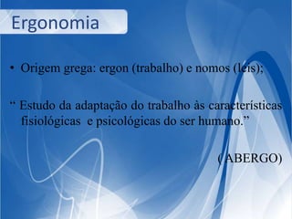Ergonomia 
• Origem grega: ergon (trabalho) e nomos (leis); 
“ Estudo da adaptação do trabalho às características 
fisiológicas e psicológicas do ser humano.” 
( ABERGO) 
 