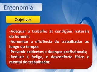 Ergonomia 
Objetivos 
-Adequar o trabalho às condições naturais 
do homem; 
-Aumentar a eficiência do trabalhador ao 
longo do tempo; 
-Prevenir acidentes e doenças profissionais; 
-Reduzir a fadiga, o desconforto físico e 
mental do trabalhador. 
 