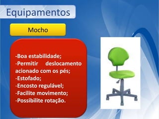 Equipamentos 
Mocho 
-Boa estabilidade; 
-Permitir deslocamento 
acionado com os pés; 
-Estofado; 
-Encosto regulável; 
-Facilite movimento; 
-Possibilite rotação. 
 