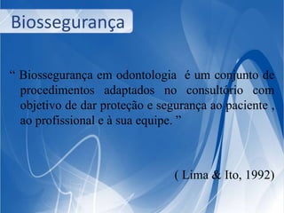 Biossegurança 
“ Biossegurança em odontologia é um conjunto de 
procedimentos adaptados no consultório com 
objetivo de dar proteção e segurança ao paciente , 
ao profissional e à sua equipe. ” 
( Lima & Ito, 1992) 
 