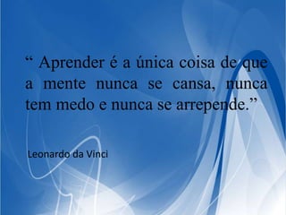 “ Aprender é a única coisa de que 
a mente nunca se cansa, nunca 
tem medo e nunca se arrepende.” 
Leonardo da Vinci 
 