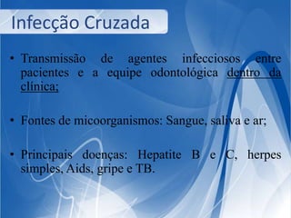 Infecção Cruzada 
• Transmissão de agentes infecciosos entre 
pacientes e a equipe odontológica dentro da 
clínica; 
• Fontes de micoorganismos: Sangue, saliva e ar; 
• Principais doenças: Hepatite B e C, herpes 
simples, Aids, gripe e TB. 
 