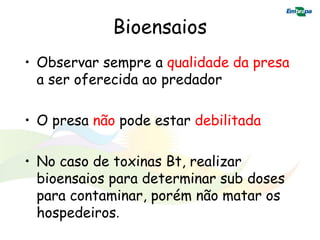 Bioensaios
• Observar sempre a qualidade da presa
  a ser oferecida ao predador

• O presa não pode estar debilitada

• No caso de toxinas Bt, realizar
  bioensaios para determinar sub doses
  para contaminar, porém não matar os
  hospedeiros.
 