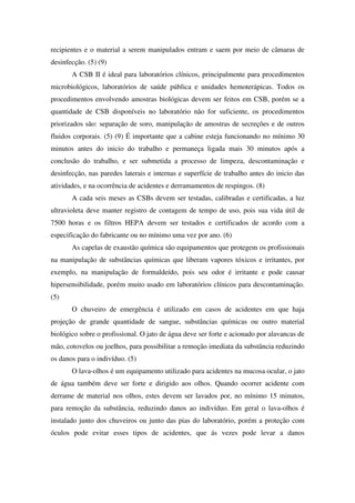 recipientes e o material a serem manipulados entram e saem por meio de câmaras de
desinfecção. (5) (9)
A CSB II é ideal para laboratórios clínicos, principalmente para procedimentos
microbiológicos, laboratórios de saúde pública e unidades hemoterápicas. Todos os
procedimentos envolvendo amostras biológicas devem ser feitos em CSB, porém se a
quantidade de CSB disponíveis no laboratório não for suficiente, os procedimentos
priorizados são: separação de soro, manipulação de amostras de secreções e de outros
fluidos corporais. (5) (9) É importante que a cabine esteja funcionando no mínimo 30
minutos antes do inicio do trabalho e permaneça ligada mais 30 minutos após a
conclusão do trabalho, e ser submetida a processo de limpeza, descontaminação e
desinfecção, nas paredes laterais e internas e superfície de trabalho antes do inicio das
atividades, e na ocorrência de acidentes e derramamentos de respingos. (8)
A cada seis meses as CSBs devem ser testadas, calibradas e certificadas, a luz
ultravioleta deve manter registro de contagem de tempo de uso, pois sua vida útil de
7500 horas e os filtros HEPA devem ser testados e certificados de acordo com a
especificação do fabricante ou no mínimo uma vez por ano. (6)
As capelas de exaustão química são equipamentos que protegem os profissionais
na manipulação de substâncias químicas que liberam vapores tóxicos e irritantes, por
exemplo, na manipulação de formaldeído, pois seu odor é irritante e pode causar
hipersensibilidade, porém muito usado em laboratórios clínicos para descontaminação.
(5)
O chuveiro de emergência é utilizado em casos de acidentes em que haja
projeção de grande quantidade de sangue, substâncias químicas ou outro material
biológico sobre o profissional. O jato de água deve ser forte e acionado por alavancas de
mão, cotovelos ou joelhos, para possibilitar a remoção imediata da substância reduzindo
os danos para o indivíduo. (5)
O lava-olhos é um equipamento utilizado para acidentes na mucosa ocular, o jato
de água também deve ser forte e dirigido aos olhos. Quando ocorrer acidente com
derrame de material nos olhos, estes devem ser lavados por, no mínimo 15 minutos,
para remoção da substância, reduzindo danos ao indivíduo. Em geral o lava-olhos é
instalado junto dos chuveiros ou junto das pias do laboratório, porém a proteção com
óculos pode evitar esses tipos de acidentes, que ás vezes pode levar a danos
 