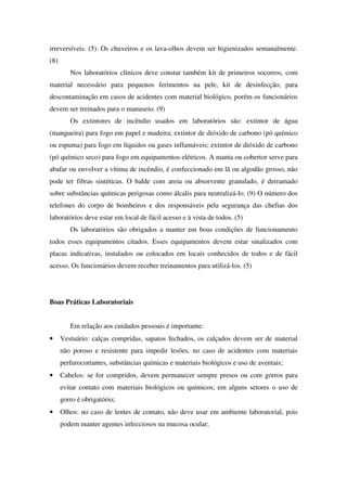irreversíveis. (5). Os chuveiros e os lava-olhos devem ser higienizados semanalmente.
(8)
Nos laboratórios clínicos deve constar também kit de primeiros socorros, com
material necessário para pequenos ferimentos na pele, kit de desinfecção, para
descontaminação em casos de acidentes com material biológico, porém os funcionários
devem ser treinados para o manuseio. (9)
Os extintores de incêndio usados em laboratórios são: extintor de água
(mangueira) para fogo em papel e madeira; extintor de dióxido de carbono (pó químico
ou espuma) para fogo em líquidos ou gases inflamáveis; extintor de dióxido de carbono
(pó químico seco) para fogo em equipamentos elétricos. A manta ou cobertor serve para
abafar ou envolver a vítima de incêndio, é confeccionado em lã ou algodão grosso, não
pode ter fibras sintéticas. O balde com areia ou absorvente granulado, é derramado
sobre substâncias químicas perigosas como álcalis para neutralizá-lo. (9) O número dos
telefones do corpo de bombeiros e dos responsáveis pela segurança das chefias dos
laboratórios deve estar em local de fácil acesso e à vista de todos. (5)
Os laboratórios são obrigados a manter em boas condições de funcionamento
todos esses equipamentos citados. Esses equipamentos devem estar sinalizados com
placas indicativas, instalados ou colocados em locais conhecidos de todos e de fácil
acesso. Os funcionários devem receber treinamentos para utilizá-los. (5)
Boas Práticas Laboratoriais
Em relação aos cuidados pessoais é importante:
• Vestuário: calças compridas, sapatos fechados, os calçados devem ser de material
não poroso e resistente para impedir lesões, no caso de acidentes com materiais
perfurocortantes, substâncias químicas e materiais biológicos e uso de aventais;
• Cabelos: se for compridos, devem permanecer sempre presos ou com gorros para
evitar contato com materiais biológicos ou químicos; em alguns setores o uso de
gorro é obrigatório;
• Olhos: no caso de lentes de contato, não deve usar em ambiente laboratorial, pois
podem manter agentes infecciosos na mucosa ocular;
 