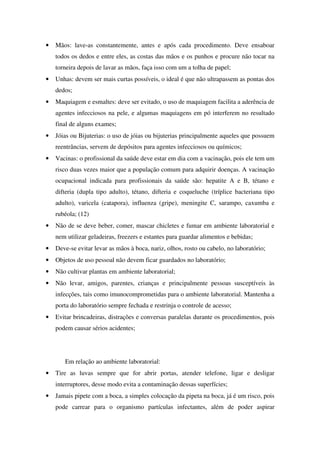 • Mãos: lave-as constantemente, antes e após cada procedimento. Deve ensaboar
todos os dedos e entre eles, as costas das mãos e os punhos e procure não tocar na
torneira depois de lavar as mãos, faça isso com um a tolha de papel;
• Unhas: devem ser mais curtas possíveis, o ideal é que não ultrapassem as pontas dos
dedos;
• Maquiagem e esmaltes: deve ser evitado, o uso de maquiagem facilita a aderência de
agentes infecciosos na pele, e algumas maquiagens em pó interferem no resultado
final de alguns exames;
• Jóias ou Bijuterias: o uso de jóias ou bijuterias principalmente aqueles que possuem
reentrâncias, servem de depósitos para agentes infecciosos ou químicos;
• Vacinas: o profissional da saúde deve estar em dia com a vacinação, pois ele tem um
risco duas vezes maior que a população comum para adquirir doenças. A vacinação
ocupacional indicada para profissionais da saúde são: hepatite A e B, tétano e
difteria (dupla tipo adulto), tétano, difteria e coqueluche (tríplice bacteriana tipo
adulto), varicela (catapora), influenza (gripe), meningite C, sarampo, caxumba e
rubéola; (12)
• Não de se deve beber, comer, mascar chicletes e fumar em ambiente laboratorial e
nem utilizar geladeiras, freezers e estantes para guardar alimentos e bebidas;
• Deve-se evitar levar as mãos à boca, nariz, olhos, rosto ou cabelo, no laboratório;
• Objetos de uso pessoal não devem ficar guardados no laboratório;
• Não cultivar plantas em ambiente laboratorial;
• Não levar, amigos, parentes, crianças e principalmente pessoas susceptíveis às
infecções, tais como imunocomprometidas para o ambiente laboratorial. Mantenha a
porta do laboratório sempre fechada e restrinja o controle de acesso;
• Evitar brincadeiras, distrações e conversas paralelas durante os procedimentos, pois
podem causar sérios acidentes;
Em relação ao ambiente laboratorial:
• Tire as luvas sempre que for abrir portas, atender telefone, ligar e desligar
interruptores, desse modo evita a contaminação dessas superfícies;
• Jamais pipete com a boca, a simples colocação da pipeta na boca, já é um risco, pois
pode carrear para o organismo partículas infectantes, além de poder aspirar
 