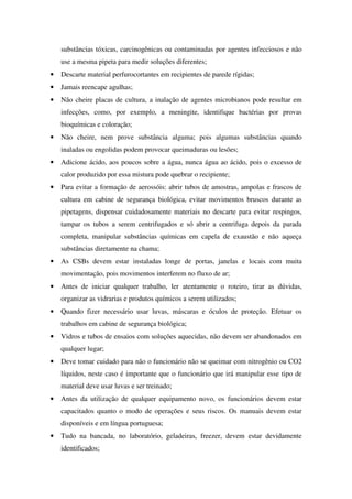 substâncias tóxicas, carcinogênicas ou contaminadas por agentes infecciosos e não
use a mesma pipeta para medir soluções diferentes;
• Descarte material perfurocortantes em recipientes de parede rígidas;
• Jamais reencape agulhas;
• Não cheire placas de cultura, a inalação de agentes microbianos pode resultar em
infecções, como, por exemplo, a meningite, identifique bactérias por provas
bioquímicas e coloração;
• Não cheire, nem prove substância alguma; pois algumas substâncias quando
inaladas ou engolidas podem provocar queimaduras ou lesões;
• Adicione ácido, aos poucos sobre a água, nunca água ao ácido, pois o excesso de
calor produzido por essa mistura pode quebrar o recipiente;
• Para evitar a formação de aerossóis: abrir tubos de amostras, ampolas e frascos de
cultura em cabine de segurança biológica, evitar movimentos bruscos durante as
pipetagens, dispensar cuidadosamente materiais no descarte para evitar respingos,
tampar os tubos a serem centrifugados e só abrir a centrifuga depois da parada
completa, manipular substâncias químicas em capela de exaustão e não aqueça
substâncias diretamente na chama;
• As CSBs devem estar instaladas longe de portas, janelas e locais com muita
movimentação, pois movimentos interferem no fluxo de ar;
• Antes de iniciar qualquer trabalho, ler atentamente o roteiro, tirar as dúvidas,
organizar as vidrarias e produtos químicos a serem utilizados;
• Quando fizer necessário usar luvas, máscaras e óculos de proteção. Efetuar os
trabalhos em cabine de segurança biológica;
• Vidros e tubos de ensaios com soluções aquecidas, não devem ser abandonados em
qualquer lugar;
• Deve tomar cuidado para não o funcionário não se queimar com nitrogênio ou CO2
líquidos, neste caso é importante que o funcionário que irá manipular esse tipo de
material deve usar luvas e ser treinado;
• Antes da utilização de qualquer equipamento novo, os funcionários devem estar
capacitados quanto o modo de operações e seus riscos. Os manuais devem estar
disponíveis e em língua portuguesa;
• Tudo na bancada, no laboratório, geladeiras, freezer, devem estar devidamente
identificados;
 