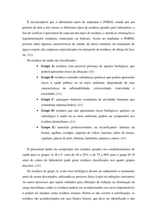 É recomendável que o laboratório antes de implantar o PGRSS, estude por um
período de dois a três meses os diferentes tipos de resíduos gerados pelo laboratório, a
fim de verificar o percentual de cada um dos tipos de resíduos, e atenda às orientações e
regulamentações estaduais, municipais ou federais. Assim ao implantar o PGRSS,
procure saber algumas características da cidade, do aterro sanitário, do tratamento de
água e esgoto, das empresas especializadas em transporte de resíduos, de abrigo de lixo,
etc. (11)
Os resíduos de saúde são classificados:
• Grupo A: resíduos com possível presença de agentes biológicos, que
podem apresentar riscos de infecção; (11)
• Grupo B: resíduos contendo substâncias químicas que podem apresentar
riscos à saúde pública ou ao meio ambiente, dependendo de suas
características de inflamabilidade, corrosividade, reatividade e
toxicidade; (11)
• Grupo C: quaisquer materiais resultantes de atividades humanas que
contenham radionuclíedeos; (11)
• Grupo D: resíduos que não apresentam riscos biológicos, químico ou
radiológico à saúde ou ao meio ambiente, podem ser comparados aos
resíduos domiciliares; (11)
• Grupo E: materiais perfurocortantes ou escarificantes: lâminas de
bisturi, agulhas, escalpes, ampolas de vidros, lancetas, tubos de ensaio,
capilares, placas de petri, lâminas, lamínulas, pipetas e outros. (11)
O percentual médio da composição dos resíduos gerados nos estabelecimentos de
saúde para os grupos A, B e C varia de 10 a 25%, e de 75 a 90% para o grupo D. O
setor de coleta do laboratório pode gerar resíduos classificados nos quatro grupos
descritos. (11)
Os resíduos do grupo A, (com risco biológico) devem ser submetidos a tratamento
antes de serem descartados, utilizando-se processo físico (calor ou radiações ionizantes)
ou outros processos que sejam validados para obtenção de redução ou eliminação da
carga microbiana, então os resíduos podem ser acondicionados em sacos impermeáveis
e podem ser tratados como resíduos comuns. Porém se não ocorrer à esterilização, os
resíduos são acondicionados em saco branco leitoso, que deve ser identificado e não
 